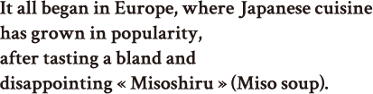 It all began in Europe, where Japanese cuisine has grown in popularity, after tasting a bland and disappointing « Misoshiru » (Miso soup), completely lacking that unique taste of « Katsuobushi ».