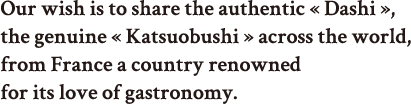 Our wish is to share the authentic « Dashi », the genuine « Katsuobushi » with France, a country renowned for its love of gastronomy.