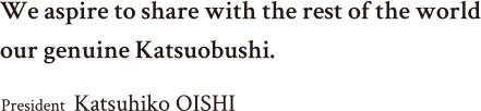 We aspire to share with the rest of the world our genuine Katsuobushi. Président-Directeur Général  Katsuhiko OISHI