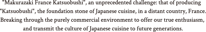 "Makurazaki France Katsuobushi", an unprecedented challenge: that of producing  "Katsuobushi", the foundation stone of Japanese cuisine, in a distant country, France.Breaking through the purely commercial environment to offer our true ambition, and transmit the culture of Japanese cuisine to future generations