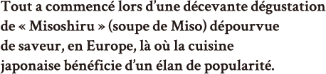 Tout a commencé lors d’une décevante dégustation de « Misoshiru » (soupe de Miso) dépourvue de saveur, en Europe, là où la cuisine japonaise bénéficie d’un élan de popularité. 