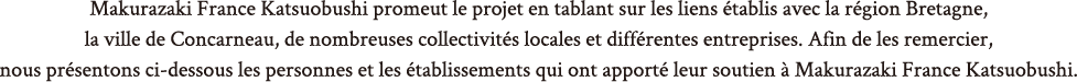 Makurazaki France Katsuobushi promeut le projet en tablant sur les liens établis au Japon avec la ville de Makurazaki et sa municipalité et en France avec la ville de Concarneau, la CCI de Bretagne, etc. Ci-dessous sont présentés les établissements qui soutiennent et accompagnent Makurazaki France Katsuobushi.