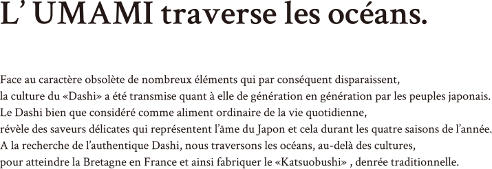 L’ UMAMI traverse les océans. Face au caractère obsolète de nombreux éléments qui par conséquent disparaissent,
la culture du «Dashi» a été transmise quant à elle de génération en génération par les peuples japonais.Le Dashi bien que considéré comme aliment ordinaire de la vie quotidienne, révèle des saveurs délicates qui représentent l’âme du Japon et cela durant les quatre saisons de l’année. A la recherche de l’authentique Dashi, nous traversons les océans, au-delà des cultures, pour atteindre la Bretagne en France et ainsi fabriquer le «Katsuobushi» , denrée traditionnelle.