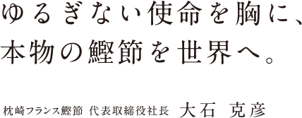 ゆるぎない使命を胸に、本物の鰹節を世界へ。 枕崎フランス鰹節 代表取締役社長 大石 克彦